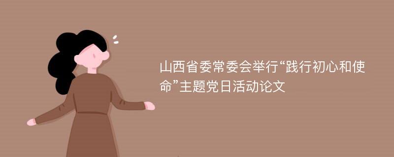 山西省委常委会举行“践行初心和使命”主题党日活动论文