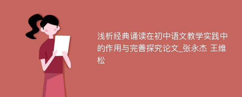 浅析经典诵读在初中语文教学实践中的作用与完善探究论文_张永杰 王维松