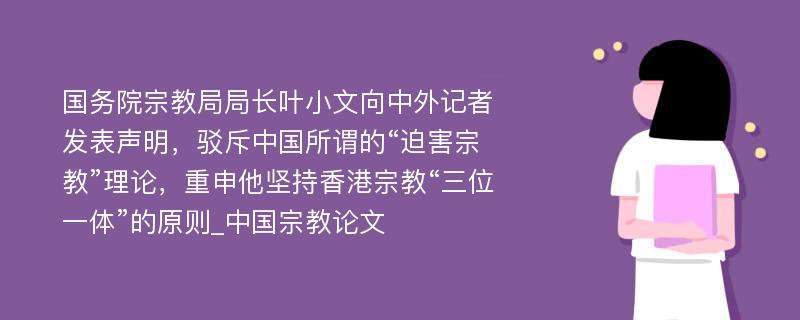 国务院宗教局局长叶小文向中外记者发表声明，驳斥中国所谓的“迫害宗教”理论，重申他坚持香港宗教“三位一体”的原则_中国宗教论文