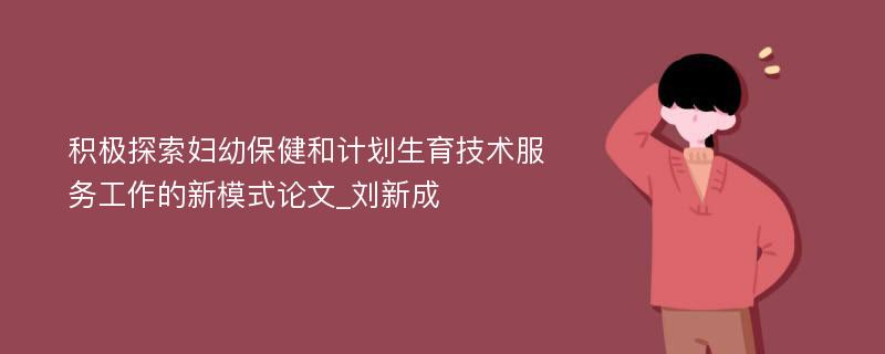 积极探索妇幼保健和计划生育技术服务工作的新模式论文_刘新成