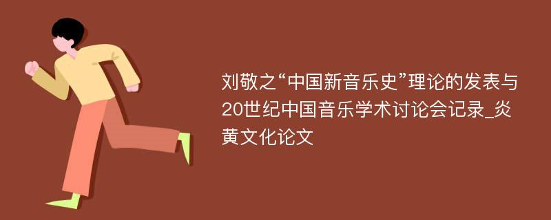刘敬之“中国新音乐史”理论的发表与20世纪中国音乐学术讨论会记录_炎黄文化论文