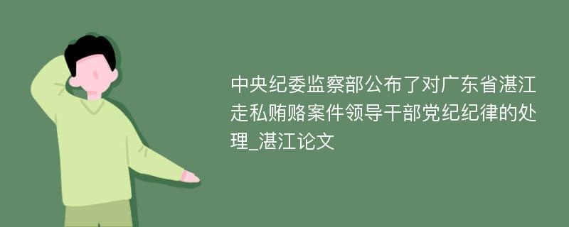 中央纪委监察部公布了对广东省湛江走私贿赂案件领导干部党纪纪律的处理_湛江论文