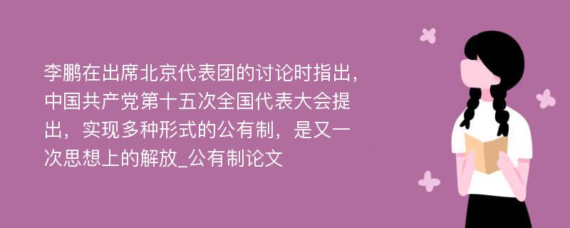 李鹏在出席北京代表团的讨论时指出，中国共产党第十五次全国代表大会提出，实现多种形式的公有制，是又一次思想上的解放_公有制论文