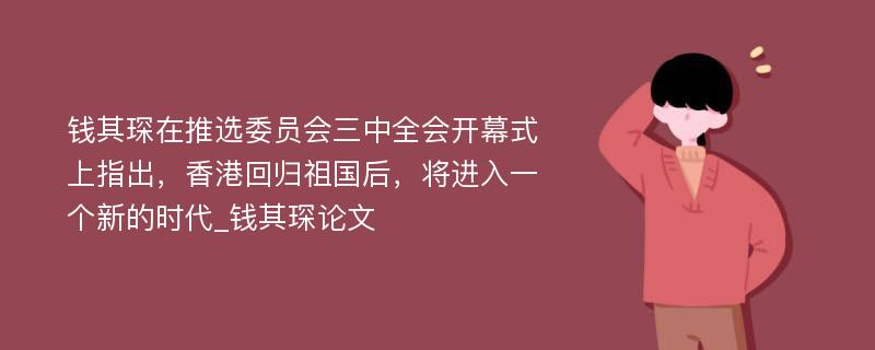 钱其琛在推选委员会三中全会开幕式上指出，香港回归祖国后，将进入一个新的时代_钱其琛论文