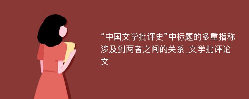 “中国文学批评史”中标题的多重指称涉及到两者之间的关系_文学批评论文