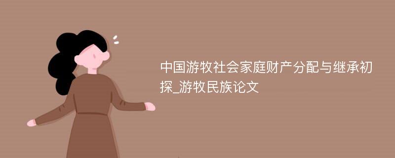 中国游牧社会家庭财产分配与继承初探_游牧民族论文
