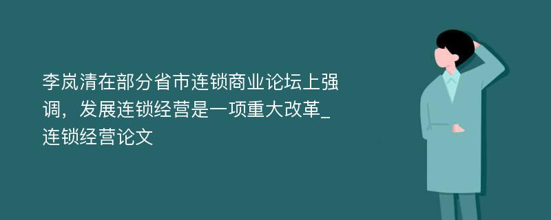 李岚清在部分省市连锁商业论坛上强调，发展连锁经营是一项重大改革_连锁经营论文