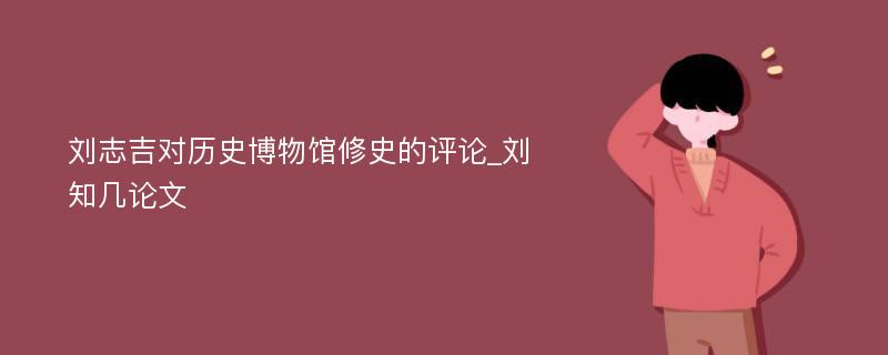 刘志吉对历史博物馆修史的评论_刘知几论文