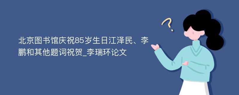 北京图书馆庆祝85岁生日江泽民、李鹏和其他题词祝贺_李瑞环论文