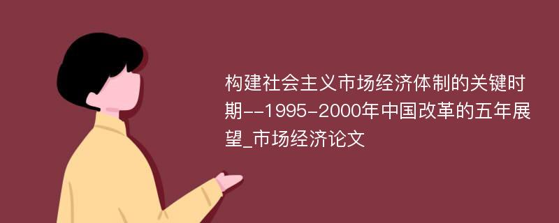 构建社会主义市场经济体制的关键时期--1995-2000年中国改革的五年展望_市场经济论文
