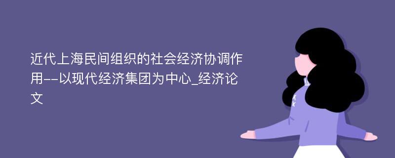 近代上海民间组织的社会经济协调作用--以现代经济集团为中心_经济论文