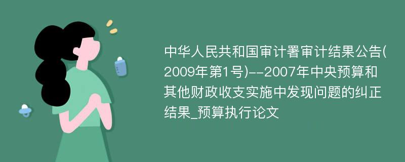 中华人民共和国审计署审计结果公告(2009年第1号)--2007年中央预算和其他财政收支实施中发现问题的纠正结果_预算执行论文