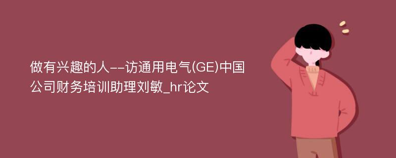做有兴趣的人--访通用电气(GE)中国公司财务培训助理刘敏_hr论文