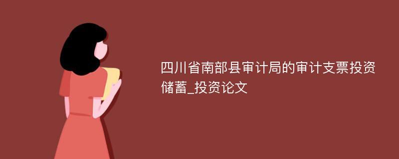 四川省南部县审计局的审计支票投资储蓄_投资论文