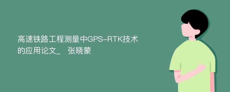 高速铁路工程测量中GPS-RTK技术的应用论文_　张晓蒙 