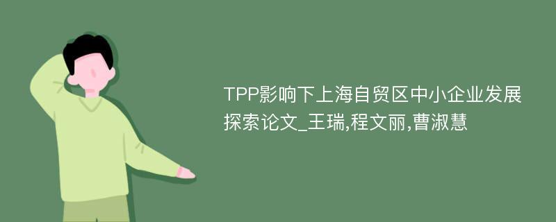 TPP影响下上海自贸区中小企业发展探索论文_王瑞,程文丽,曹淑慧