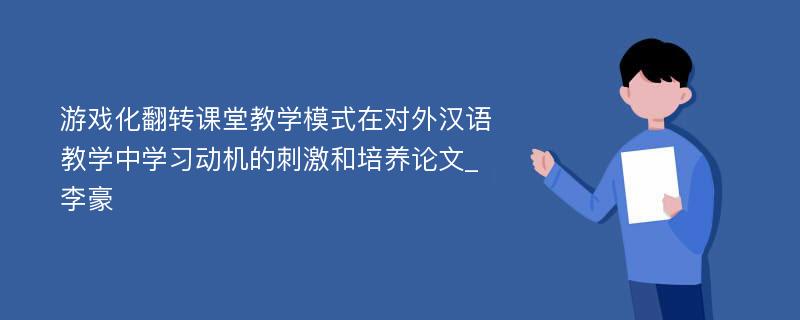 游戏化翻转课堂教学模式在对外汉语教学中学习动机的刺激和培养论文_李豪