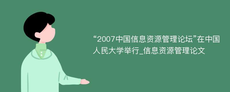 “2007中国信息资源管理论坛”在中国人民大学举行_信息资源管理论文
