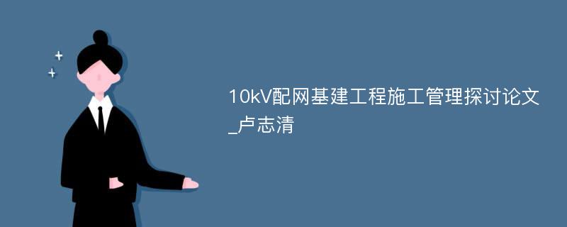 10kV配网基建工程施工管理探讨论文_卢志清