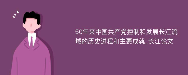 50年来中国共产党控制和发展长江流域的历史进程和主要成就_长江论文