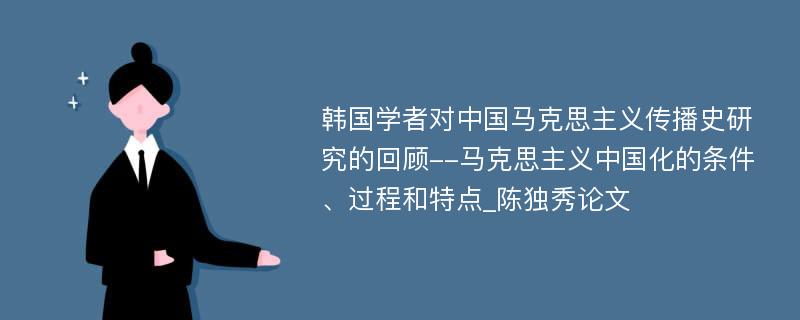 韩国学者对中国马克思主义传播史研究的回顾--马克思主义中国化的条件、过程和特点_陈独秀论文