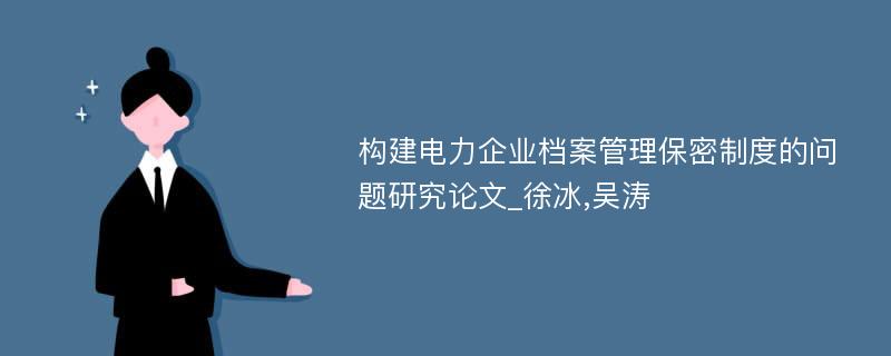 构建电力企业档案管理保密制度的问题研究论文_徐冰,吴涛