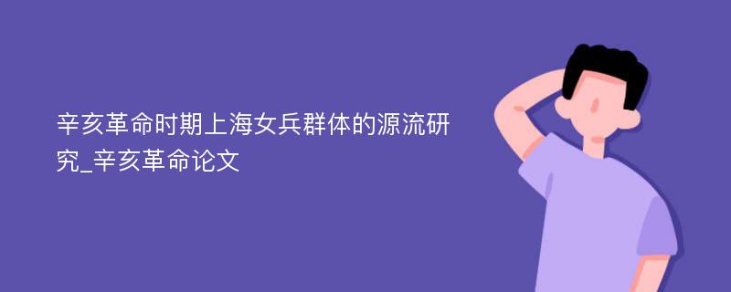 辛亥革命时期上海女兵群体的源流研究_辛亥革命论文