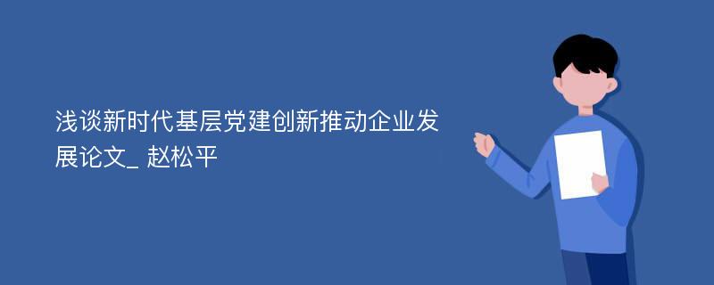 浅谈新时代基层党建创新推动企业发展论文_ 赵松平