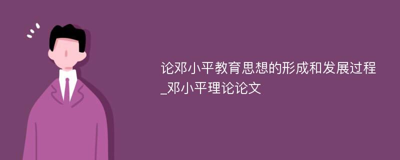 论邓小平教育思想的形成和发展过程_邓小平理论论文