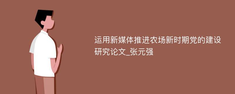 运用新媒体推进农场新时期党的建设研究论文_张元强