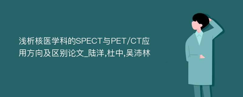 浅析核医学科的SPECT与PET/CT应用方向及区别论文_陆洋,杜中,吴沛林