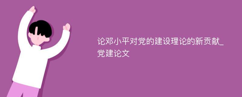 论邓小平对党的建设理论的新贡献_党建论文