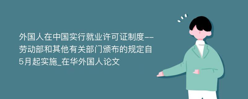 外国人在中国实行就业许可证制度--劳动部和其他有关部门颁布的规定自5月起实施_在华外国人论文