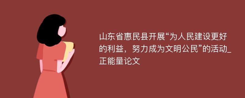 山东省惠民县开展“为人民建设更好的利益，努力成为文明公民”的活动_正能量论文