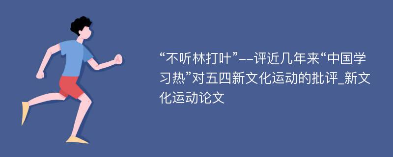 “不听林打叶”--评近几年来“中国学习热”对五四新文化运动的批评_新文化运动论文