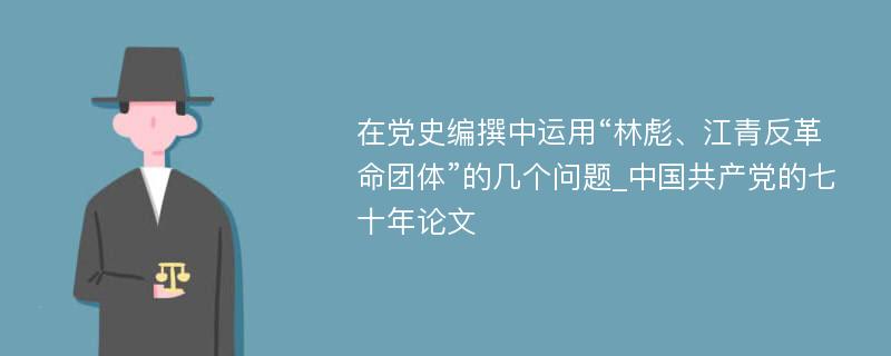 在党史编撰中运用“林彪、江青反革命团体”的几个问题_中国共产党的七十年论文