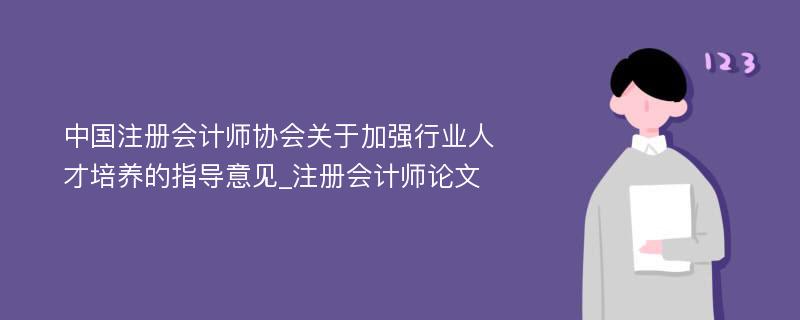 中国注册会计师协会关于加强行业人才培养的指导意见_注册会计师论文