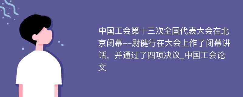 中国工会第十三次全国代表大会在北京闭幕--尉健行在大会上作了闭幕讲话，并通过了四项决议_中国工会论文