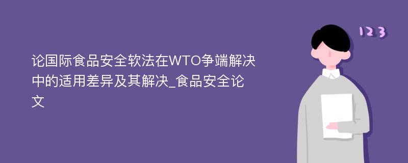 论国际食品安全软法在WTO争端解决中的适用差异及其解决_食品安全论文
