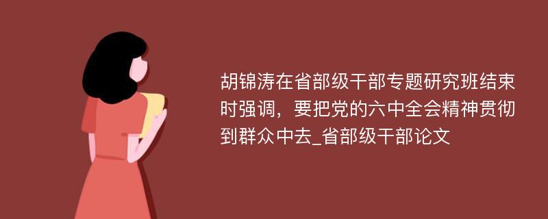 胡锦涛在省部级干部专题研究班结束时强调，要把党的六中全会精神贯彻到群众中去_省部级干部论文