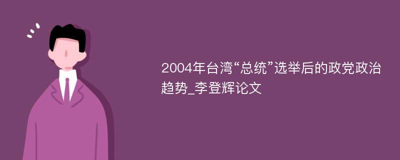 2004年台湾“总统”选举后的政党政治趋势_李登辉论文