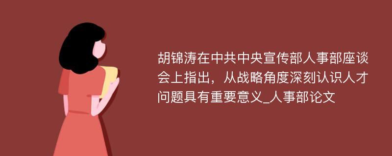 胡锦涛在中共中央宣传部人事部座谈会上指出，从战略角度深刻认识人才问题具有重要意义_人事部论文