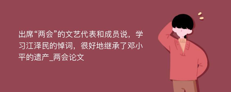 出席“两会”的文艺代表和成员说，学习江泽民的悼词，很好地继承了邓小平的遗产_两会论文
