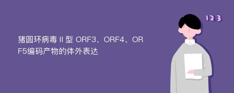 猪圆环病毒Ⅱ型 ORF3、ORF4、ORF5编码产物的体外表达