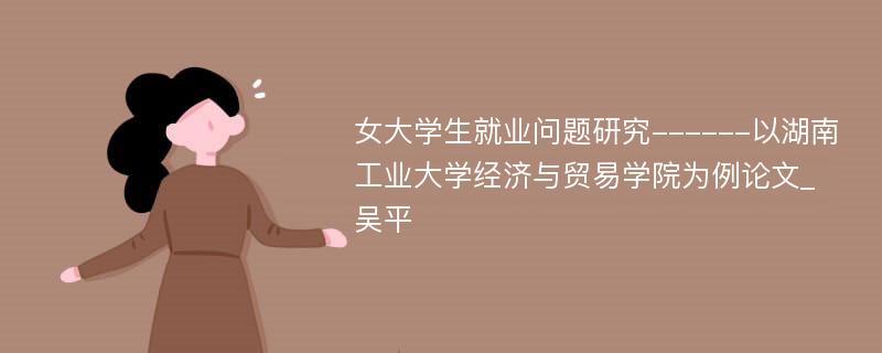 女大学生就业问题研究------以湖南工业大学经济与贸易学院为例论文_吴平