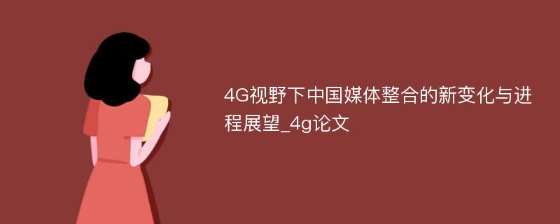 4G视野下中国媒体整合的新变化与进程展望_4g论文