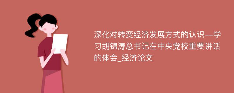 深化对转变经济发展方式的认识--学习胡锦涛总书记在中央党校重要讲话的体会_经济论文