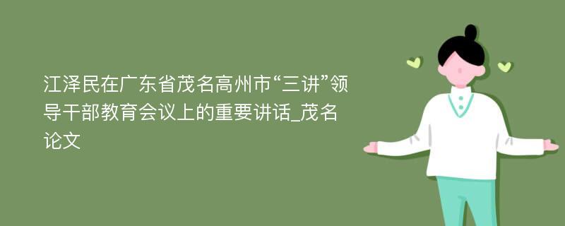 江泽民在广东省茂名高州市“三讲”领导干部教育会议上的重要讲话_茂名论文
