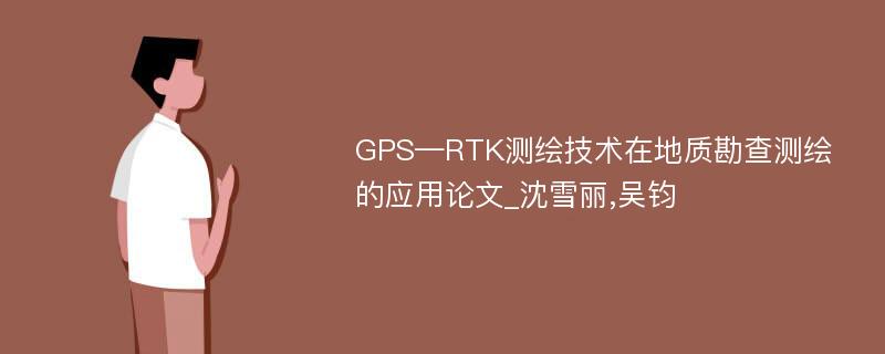 GPS—RTK测绘技术在地质勘查测绘的应用论文_沈雪丽,吴钧