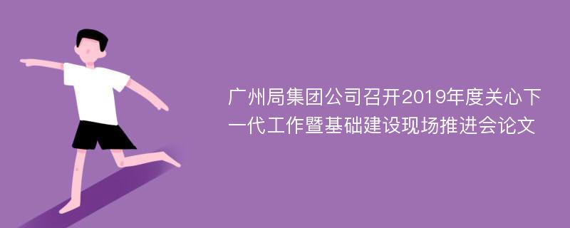 广州局集团公司召开2019年度关心下一代工作暨基础建设现场推进会论文